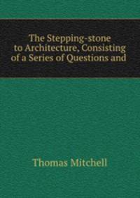 The Stepping-stone to Architecture, Consisting of a Series of Questions and .