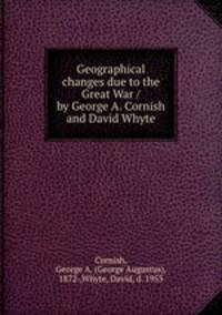Geographical changes due to the Great War / by George A. Cornish and David Whyte