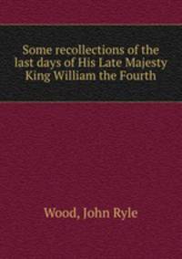 Some recollections of the last days of His Late Majesty King William the Fourth