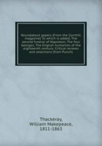 Roundabout papers (From the Cornhill magazine) To which is added, The second funeral of Napoleon; The four Georges; The English humorists of the eighteenth century; Critical reviews and selections (from Punch)