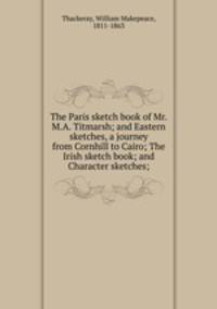 The Paris sketch book of Mr. M.A. Titmarsh; and Eastern sketches, a journey from Cornhill to Cairo; The Irish sketch book; and Character sketches;