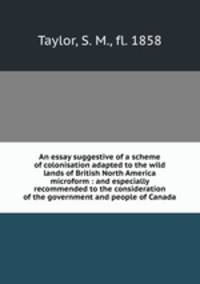An essay suggestive of a scheme of colonisation adapted to the wild lands of British North America microform : and especially recommended to the consideration of the government and people of Canada