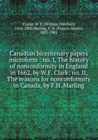 Canadian bicentenary papers microform : no. I, The history of nonconformity in England in 1662, by W.F. Clark; no. II, The reasons for nonconformity in Canada, by F.H. Marling