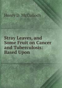 Stray Leaves, and Some Fruit on Cancer and Tuberculosis: Based Upon .