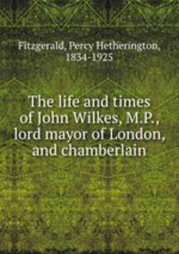 The life and times of John Wilkes, M.P., lord mayor of London, and chamberlain