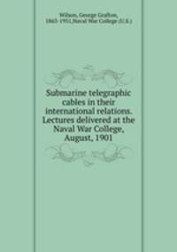 Submarine telegraphic cables in their international relations. Lectures delivered at the Naval War College, August, 1901