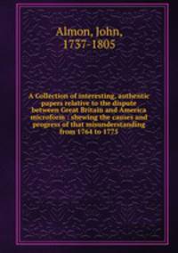 A Collection of interesting, authentic papers relative to the dispute between Great Britain and America microform : shewing the causes and progress of that misunderstanding from 1764 to 1775