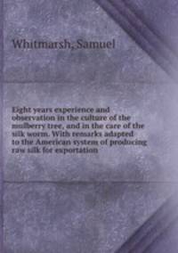 Eight years experience and observation in the culture of the mulberry tree, and in the care of the silk worm. With remarks adapted to the American system of producing raw silk for exportation