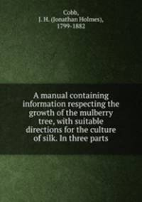 A manual containing information respecting the growth of the mulberry tree, with suitable directions for the culture of silk. In three parts