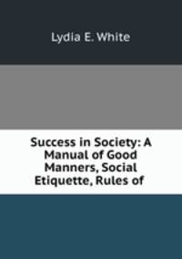 Success in Society: A Manual of Good Manners, Social Etiquette, Rules of .