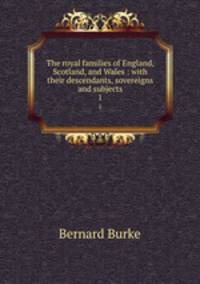 The royal families of England, Scotland, and Wales : with their descendants, sovereigns and subjects. 1