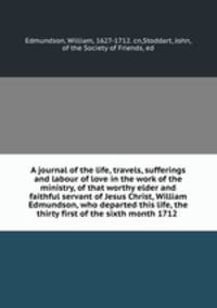 A journal of the life, travels, sufferings and labour of love in the work of the ministry, of that worthy elder and faithful servant of Jesus Christ, William Edmundson, who departed this life, the thirty first of the sixth month 1712