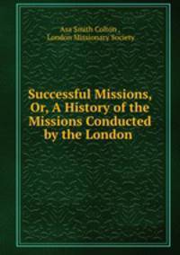 Successful Missions, Or, A History of the Missions Conducted by the London .