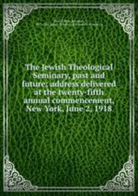 The Jewish Theological Seminary, past and future; address delivered at the twenty-fifth annual commencement, New York, June 2, 1918