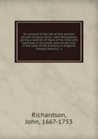 An account of the life of that ancient servant of Jesus Christ : John Richardson, giving a relation of many of his trials and exercises in his youth, and his services in the work of the ministry, in England, Ireland, America, &c.