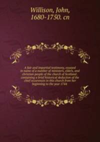 A fair and impartial testimony, essayed in name of a number of ministers, elders, and christian people of the church of Scotland . containing a brief historical deduction of the chief occurences in this church from her beginning to the year 1744