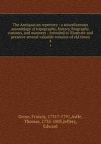 The Antiquarian repertory : a miscellaneous assemblage of topography, history, biography, customs, and manners ; intended to illustrate and preserve several valuable remains of old times. 4