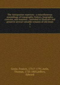 The Antiquarian repertory : a miscellaneous assemblage of topography, history, biography, customs, and manners ; intended to illustrate and preserve several valuable remains of old times. 3