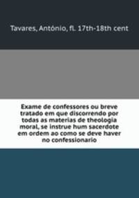 Exame de confessores ou breve tratado em que discorrendo por todas as materias de theologia moral, se instrue hum sacerdote em ordem ao como se deve haver no confessionario