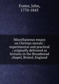 Miscellaneous essays on Chritian morals : experimental and practical ; originally delivered as lectures in the Broadmead chapel, Bristol, England