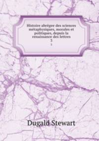 Histoire abrgee des sciences mtaphysiques, morales et politiques, depuis la renaissance des lettres. 3