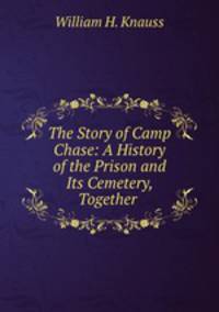 The Story of Camp Chase: A History of the Prison and Its Cemetery, Together .