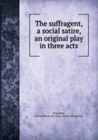 The suffragent, a social satire, an original play in three acts