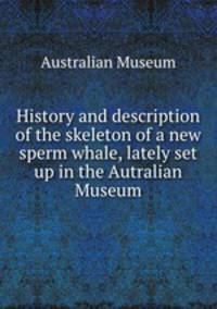 History and description of the skeleton of a new sperm whale, lately set up in the Autralian Museum