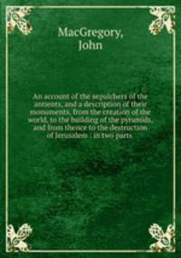An account of the sepulchers of the antients, and a description of their monuments, from the creation of the world, to the building of the pyramids, and from thence to the destruction of Jerusalem : in two parts .