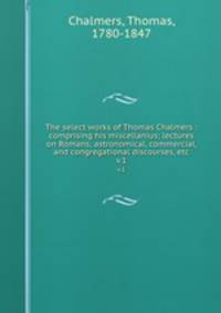 The select works of Thomas Chalmers : comprising his miscellanius; lectures on Romans; astronomical, commercial, and congregational discourses, etc. v.1