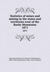 Statistics of mines and mining in the states and territories west of the Rocky Mountains. 1871