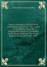 Papers relating to the Red River Settlement microform : viz. return to an address from the Honourable House of Commons to His Royal Highness The Prince Regent, dated 24th June, 1819 .