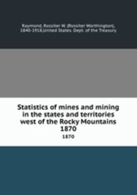 Statistics of mines and mining in the states and territories west of the Rocky Mountains. 1870