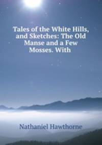 Tales of the White Hills, and Sketches: The Old Manse and a Few Mosses. With .