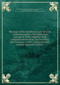Message of His Excellency Levi Lincoln : communicated to the legislature, January 4, 1826. Together with communications from the Secretary and Treasurer of the Commonwealth, and the Adjutant General
