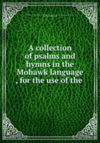 A collection of psalms and hymns in the Mohawk language , for the use of the .