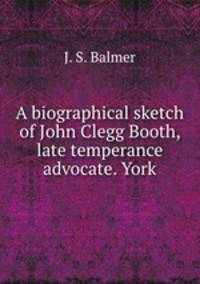 A biographical sketch of John Clegg Booth, late temperance advocate. York