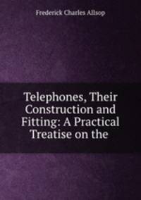 Telephones, Their Construction and Fitting: A Practical Treatise on the .