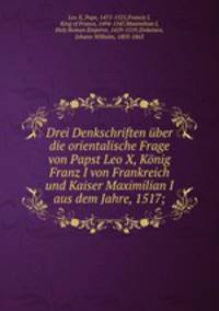 Drei Denkschriften uber die orientalische Frage von Papst Leo X, Konig Franz I von Frankreich und Kaiser Maximilian I aus dem Jahre, 1517;