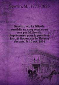 Demain; ou, La filleule, comedie en cinq actes et en vers par M. Sewrin. Representee pour la premiere fois, @ Rouen, sur le Theatre des arts, le 10 oct. 1834