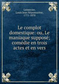 Le complot domestique: ou, Le maniaque suppose; comedie en trois actes et en vers