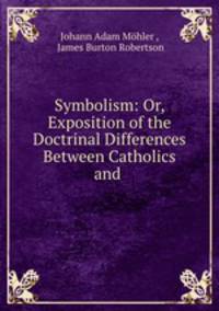 Symbolism: Or, Exposition of the Doctrinal Differences Between Catholics and .