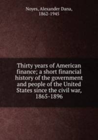 Thirty years of American finance; a short financial history of the government and people of the United States since the civil war, 1865-1896