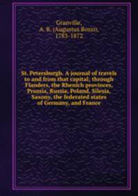 St. Petersburgh. A journal of travels to and from that capital; through Flanders, the Rhenich provinces, Prussia, Russia, Poland, Silesia, Saxony, the federated states of Germany, and France