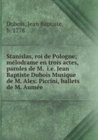 Stanislas, roi de Pologne; melodrame en trois actes, paroles de M. i.e. Jean Baptiste Dubois Musique de M. Alex. Piccini, ballets de M. Aumee