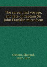 The career, last voyage, and fate of Captain Sir John Franklin microform
