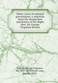 Thirty years of colonial government; a selection from the despatches and letters of the Right Hon. Sir George Ferguson Bowen