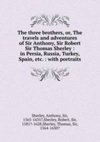 The three brothers, or, The travels and adventures of Sir Anthony, Sir Robert & Sir Thomas Sherley : in Persia, Russia, Turkey, Spain, etc. : with portraits