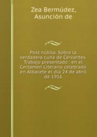 Post nubila. Sobre la verdadera cuna de Cervantes. Trabajo presentado . en el Certamen Literario celebrado en Albacete el dia 24 de abril de 1916