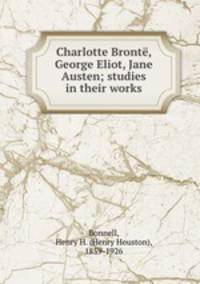 Charlotte Bronte, George Eliot, Jane Austen; studies in their works